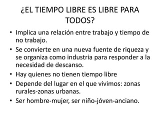 ¿EL TIEMPO LIBRE ES LIBRE PARA
TODOS?
• Implica una relación entre trabajo y tiempo de
no trabajo.
• Se convierte en una nueva fuente de riqueza y
se organiza como industria para responder a la
necesidad de descanso.
• Hay quienes no tienen tiempo libre
• Depende del lugar en el que vivimos: zonas
rurales-zonas urbanas.
• Ser hombre-mujer, ser niño-jóven-anciano.
 