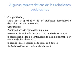 Algunas características de las relaciones
sociales hoy
• Competitividad,
• Lucha por la apropiación de los productos necesitados o
deseados para ser consumidos
• Consumismo
• Propiedad privada como valor supremo,
• Necesidad de exclusión del otro como modo de existencia
• la escasa posibilidad de continuidad de los objetos, trabajos y
vínculos (labilidad vincular)
• la cosificación o negación de la necesidad del otro.
• La Serialización que conduce al aislamiento
 