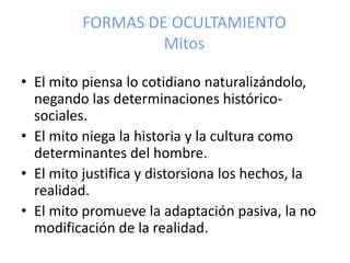 FORMAS DE OCULTAMIENTO
Mitos
• El mito piensa lo cotidiano naturalizándolo,
negando las determinaciones histórico-
sociales.
• El mito niega la historia y la cultura como
determinantes del hombre.
• El mito justifica y distorsiona los hechos, la
realidad.
• El mito promueve la adaptación pasiva, la no
modificación de la realidad.
 