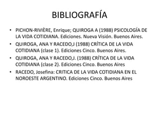 BIBLIOGRAFÍA
• PICHON-RIVIÈRE, Enrique; QUIROGA A (1988) PSICOLOGÍA DE
LA VIDA COTIDIANA. Ediciones. Nueva Visión. Buenos Aires.
• QUIROGA, ANA Y RACEDO,J (1988) CRÍTICA DE LA VIDA
COTIDIANA (clase 1). Ediciones Cinco. Buenos Aires.
• QUIROGA, ANA Y RACEDO,J. (1988) CRÍTICA DE LA VIDA
COTIDIANA (clase 2). Ediciones Cinco. Buenos Aires
• RACEDO, Josefina: CRITICA DE LA VIDA COTIDIANA EN EL
NOROESTE ARGENTINO. Ediciones Cinco. Buenos Aires
 