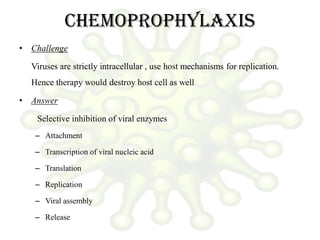 Chemoprophylaxis
• Challenge
Viruses are strictly intracellular , use host mechanisms for replication.
Hence therapy would destroy host cell as well
• Answer
Selective inhibition of viral enzymes
– Attachment
– Transcription of viral nucleic acid
– Translation
– Replication
– Viral assembly
– Release
 