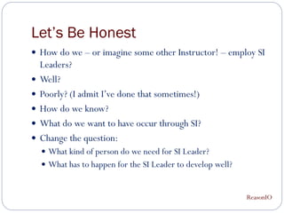 Let’s Be Honest
 How do we – or imagine some other Instructor! – employ SI
    Leaders?
   Well?
   Poorly? (I admit I’ve done that sometimes!)
   How do we know?
   What do we want to have occur through SI?
   Change the question:
     What kind of person do we need for SI Leader?
     What has to happen for the SI Leader to develop well?



                                                              ReasonIO
 