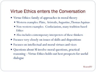 Virtue Ethics enters the Conversation
 Virtue Ethics: family of approaches in moral theory
   Western examples: Plato, Aristotle, Augustine, Thomas Aquinas
   Non-western examples: Confucianism, many tradition-based
    Ethics
   Also includes contemporary interpreters of these thinkers
 Focuses very closely on issues of skills and dispositions
 Focuses on intellectual and moral virtues and vices
 Questions about SI involve moral questions, practical
  reasoning – Virtue Ethics holds out best prospects for useful
  dialogue

                                                                ReasonIO
 