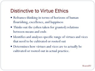 Distinctive to Virtue Ethics
 Reframes thinking in terms of horizons of human
  flourishing, excellence, and happiness
 Thinks out the (often taken for granted) relations
  between means and ends
 Identifies and analyses specific range of virtues and vices
  that need to be cultivated or rooted out
 Determines how virtues and vices are to actually be
  cultivated or rooted out in actual practice.


                                                        ReasonIO
 