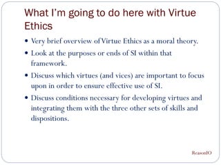 What I’m going to do here with Virtue
Ethics
 Very brief overview of Virtue Ethics as a moral theory.
 Look at the purposes or ends of SI within that
  framework.
 Discuss which virtues (and vices) are important to focus
  upon in order to ensure effective use of SI.
 Discuss conditions necessary for developing virtues and
  integrating them with the three other sets of skills and
  dispositions.


                                                      ReasonIO
 