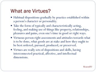 What are Virtues?
 Habitual dispositions gradually by practice established within
  a person’s character or personality.
 Take the form of typically and characteristically acting,
  feeling, and making use of things like property, relationships,
  pleasures and pains, even one’s time in good or right ways.
 Virtuous person right assessments and attitudes towards what
  is to be done, what goods are at stake and how they ought to
  be best ordered, pursued, produced, or preserved.
 Virtues are really sets of dispositions and skills, having
  interconnected practical, affective, and intellectual
  dimensions.

                                                           ReasonIO
 