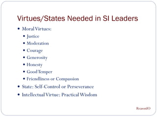 Virtues/States Needed in SI Leaders
 Moral Virtues:
   Justice
   Moderation
   Courage
   Generosity
   Honesty
   Good Temper
   Friendliness or Compassion
 State: Self-Control or Perseverance
 Intellectual Virtue: Practical Wisdom

                                          ReasonIO
 