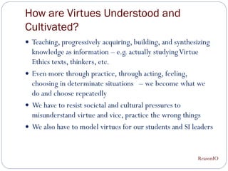 How are Virtues Understood and
Cultivated?
 Teaching, progressively acquiring, building, and synthesizing
  knowledge as information – e.g. actually studying Virtue
  Ethics texts, thinkers, etc.
 Even more through practice, through acting, feeling,
  choosing in determinate situations – we become what we
  do and choose repeatedly
 We have to resist societal and cultural pressures to
  misunderstand virtue and vice, practice the wrong things
 We also have to model virtues for our students and SI leaders



                                                          ReasonIO
 