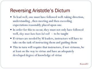 Reversing Aristotle’s Dictum
 To lead well, one must have followed well: taking direction,
  understanding , then meeting and then exceeding
  expectations reasonably placed upon one.
 In order for this to occur, they must not only have followed
  well, they must have been led well -- to be taught
 If virtues are needed by SI leaders, instructors will have to
  take on the task of instructing them and guiding them
 This in turn will require that instructors, if not virtuous, be
  at least on the way to virtue and have an adequately
  developed degree of knowledge of virtue

                                                             ReasonIO
 