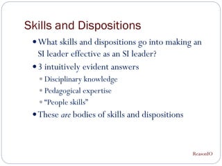 Skills and Dispositions
  What skills and dispositions go into making an
   SI leader effective as an SI leader?
  3 intuitively evident answers
    Disciplinary knowledge
    Pedagogical expertise
    “People skills”
  These are bodies of skills and dispositions



                                                 ReasonIO
 