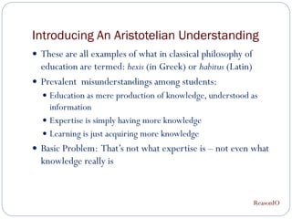 Introducing An Aristotelian Understanding
 These are all examples of what in classical philosophy of
  education are termed: hexis (in Greek) or habitus (Latin)
 Prevalent misunderstandings among students:
   Education as mere production of knowledge, understood as
    information
   Expertise is simply having more knowledge
   Learning is just acquiring more knowledge
 Basic Problem: That’s not what expertise is – not even what
  knowledge really is


                                                              ReasonIO
 