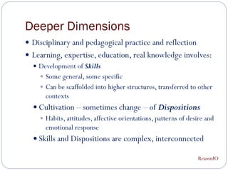 Deeper Dimensions
 Disciplinary and pedagogical practice and reflection
 Learning, expertise, education, real knowledge involves:
   Development of Skills
     Some general, some specific
     Can be scaffolded into higher structures, transferred to other
      contexts
   Cultivation – sometimes change – of Dispositions
     Habits, attitudes, affective orientations, patterns of desire and
      emotional response
   Skills and Dispositions are complex, interconnected

                                                                ReasonIO
 