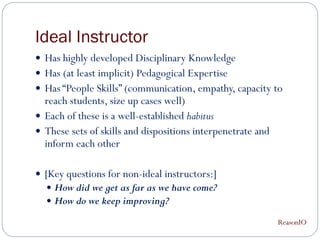 Ideal Instructor
 Has highly developed Disciplinary Knowledge
 Has (at least implicit) Pedagogical Expertise
 Has “People Skills” (communication, empathy, capacity to
  reach students, size up cases well)
 Each of these is a well-established habitus
 These sets of skills and dispositions interpenetrate and
  inform each other

 [Key questions for non-ideal instructors:]
   How did we get as far as we have come?
   How do we keep improving?

                                                             ReasonIO
 