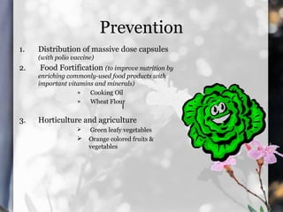 Prevention
1.   Distribution of massive dose capsules
     (with polio vaccine)
2.   Food Fortification (to improve nutrition by
     enriching commonly-used food products with
     important vitamins and minerals)
                  »   Cooking Oil
                  »   Wheat Flour
                                  l
3.   Horticulture and agriculture
                      Green leafy vegetables
                      Orange colored fruits &
                       vegetables
 