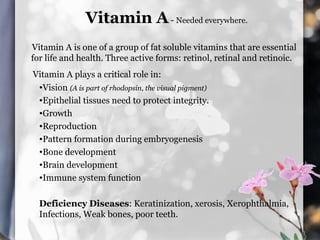 Vitamin A - Needed everywhere.
Vitamin A is one of a group of fat soluble vitamins that are essential
for life and health. Three active forms: retinol, retinal and retinoic.
Vitamin A plays a critical role in:
 •Vision (A is part of rhodopsin, the visual pigment)
 •Epithelial tissues need to protect integrity.
 •Growth
 •Reproduction
 •Pattern formation during embryogenesis
 •Bone development
 •Brain development
 •Immune system function

  Deficiency Diseases: Keratinization, xerosis, Xerophthalmia,
  Infections, Weak bones, poor teeth.
 