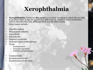 Xerophthalmia
•   Xerophthalmia (Greek for dry eyes) is a medical condition in which the eye fails
    to produce tears. It may be caused by a deficiency in vitamin A and is sometimes
    used to describe that lack, although there may be other causes.
    Other causes include:

•   Hypothyroidism
•   Rheumatoid arthritis
•   Sarcoidosis
•   Scleroderma
•   Sjogren's syndrome
•   Systemic lupus erythematosus
•   Drugs
     – Antihistamines
     – Nasal decongestants
     – Tricyclic antidepressants

•   Conjunctivitis
•   Keratoconjunctivitis
•   Keratoconjunctivitis sicca
 