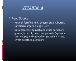 VITAMIN A
 Food Source
 Retinol: fortified milk, cheese, cream, butter,
fortified margarine, eggs, liver.
 Beta-carotene: spinach and other dark leafy
greens; broccoli, deep orange fruits (apricots,
cantaloupe) and vegetables (squash, carrots,
sweet potatoes, pumpkin)
 