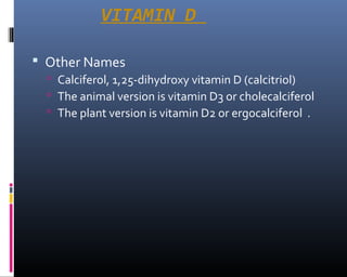 VITAMIN D
 Other Names
 Calciferol, 1,25-dihydroxy vitamin D (calcitriol)
 The animal version is vitamin D3 or cholecalciferol
 The plant version is vitamin D2 or ergocalciferol .
 