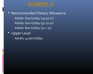 VITAMIN D
 Recommended Dietary Allowance
 Adults: 600 IU/day (19-50 yr)
 Adults: 600 IU/day (51-70 yr)
 Adults: 800 IU/day (71 + yr)
 Upper Level
 Adults: 4,000 IU/day
 