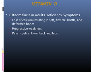 VITAMIN D
 Osteomalacia in Adults Deficiency Symptoms
 Loss of calcium resulting in soft, flexible, brittle, and
deformed bones
 Progressive weakness
 Pain in pelvis, lower back and legs
 