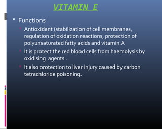 VITAMIN E
 Functions
 Antioxidant (stabilization of cell membranes,
regulation of oxidation reactions, protection of
polyunsaturated fatty acids and vitamin A
 It is protect the red blood cells from haemolysis by
oxidising agents .
 It also protection to liver injury caused by carbon
tetrachloride poisoning.
 