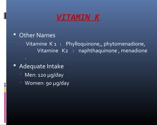 VITAMIN K
 Other Names
 Vitamine K 1 : Phylloquinone,, phytomenadione,
Vitamine K2 : naphthaquinone , menadione
.
 Adequate Intake
 Men: 120 µg/day
 Women: 90 µg/day
 