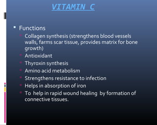 VITAMIN C
 Functions
 Collagen synthesis (strengthens blood vessels
walls, farms scar tissue, provides matrix for bone
growth)
 Antioxidant
 Thyroxin synthesis
 Amino acid metabolism
 Strengthens resistance to infection
 Helps in absorption of iron
 To help in rapid wound healing by formation of
connective tissues.
 