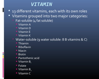 VITAMIN
 13 different vitamins, each with its own roles
 Vitamins grouped into two major categories:
 Fat-soluble (4 fat soluble)
 Vitamin A
 Vitamin D
 Vitamin E
 Vitamin K
 Water-soluble (9 water soluble: 8 B vitamins & C)
 Thiamin
 Riboflavin
 Niacin
 Biotin
 Pantothenic acid
 Vitamin B6
 Folate
 Vitamin B12
 Vitamin C
 