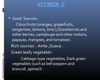 VITAMIN C
 Good Sources :
Citrus fruits (oranges, grapefruits,
tangerines, lemons, lime ),Strawberries and
other berries, cantaloupe and other melons,
papayas, mangoes, and tomatoes.
Rich sources : Amla ,Guava .
Green leafy vegetable :
Cabbage-type vegetables; Dark green
vegetables (such as bell peppers and
broccoli ,spinach .
 