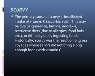 SCURVY
 The primary cause of scurvy is insufficient
intake of vitamin C (ascorbic acid). This may
be due to ignorance, famine, anorexia,
restrictive diets (due to allergies, food fads,
etc.), or difficulty orally ingesting foods.
Historically, scurvy was the result of long sea
voyages where sailors did not bring along
enough foods with vitamin C .
 