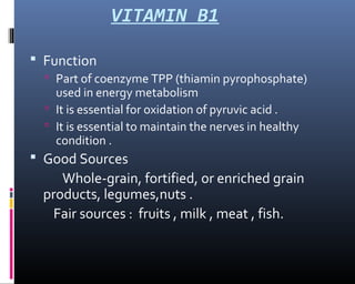 VITAMIN B1
 Function
 Part of coenzyme TPP (thiamin pyrophosphate)
used in energy metabolism
 It is essential for oxidation of pyruvic acid .
 It is essential to maintain the nerves in healthy
condition .
 Good Sources
Whole-grain, fortified, or enriched grain
products, legumes,nuts .
Fair sources : fruits , milk , meat , fish.
 