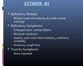 VITAMIN B1
 Deficiency Disease
 Beriberi (wet with edema; dry with muscle
wasting)
 Deficiency Symptoms
 Enlarged heart, cardiac failure
 Muscular weakness
 Apathy, poor short-term memory, confusion,
irritability
 Anorexia, weight loss
 Toxicity Symptoms
 None reported
 