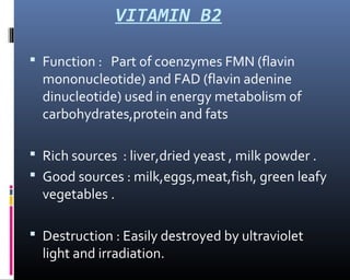 VITAMIN B2
 Function : Part of coenzymes FMN (flavin
mononucleotide) and FAD (flavin adenine
dinucleotide) used in energy metabolism of
carbohydrates,protein and fats
 Rich sources : liver,dried yeast , milk powder .
 Good sources : milk,eggs,meat,fish, green leafy
vegetables .
 Destruction : Easily destroyed by ultraviolet
light and irradiation.
 