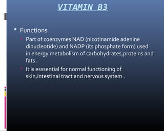 VITAMIN B3
 Functions
 Part of coenzymes NAD (nicotinamide adenine
dinucleotide) and NADP (its phosphate form) used
in energy metabolism of carbohydrates,proteins and
fats .
 It is esssential for normal functioning of
skin,intestinal tract and nervous system .
 