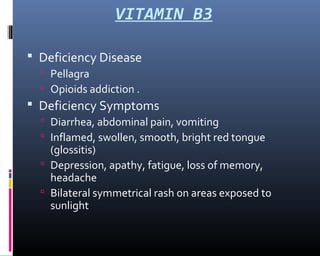 VITAMIN B3
 Deficiency Disease
 Pellagra
 Opioids addiction .
 Deficiency Symptoms
 Diarrhea, abdominal pain, vomiting
 Inflamed, swollen, smooth, bright red tongue
(glossitis)
 Depression, apathy, fatigue, loss of memory,
headache
 Bilateral symmetrical rash on areas exposed to
sunlight
 