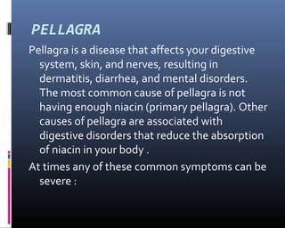 PELLAGRA
Pellagra is a disease that affects your digestive
system, skin, and nerves, resulting in
dermatitis, diarrhea, and mental disorders.
The most common cause of pellagra is not
having enough niacin (primary pellagra). Other
causes of pellagra are associated with
digestive disorders that reduce the absorption
of niacin in your body .
At times any of these common symptoms can be
severe :
 