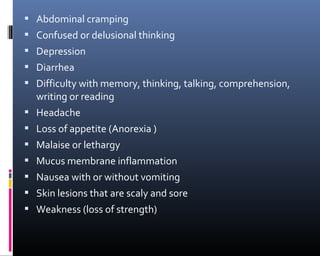  Abdominal cramping
 Confused or delusional thinking
 Depression
 Diarrhea
 Difficulty with memory, thinking, talking, comprehension,
writing or reading
 Headache
 Loss of appetite (Anorexia )
 Malaise or lethargy
 Mucus membrane inflammation
 Nausea with or without vomiting
 Skin lesions that are scaly and sore
 Weakness (loss of strength)
 