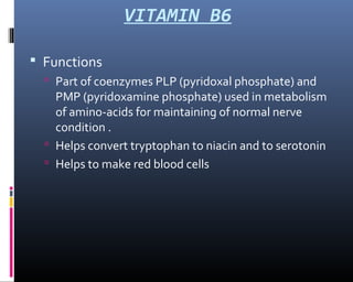 VITAMIN B6
 Functions
 Part of coenzymes PLP (pyridoxal phosphate) and
PMP (pyridoxamine phosphate) used in metabolism
of amino-acids for maintaining of normal nerve
condition .
 Helps convert tryptophan to niacin and to serotonin
 Helps to make red blood cells
 