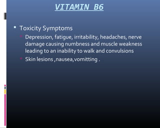 VITAMIN B6
 Toxicity Symptoms
 Depression, fatigue, irritability, headaches, nerve
damage causing numbness and muscle weakness
leading to an inability to walk and convulsions
 Skin lesions ,nausea,vomitting .
 