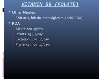 VITAMIN B9 (FOLATE)
 Other Names
 Folic acid, folacin, pteroylglutamic acid (PGA)
 RDA
 Adults: 100 µg/day
 Infants: 25 µg/day
 Lactation : 150 µg/day
 Prgnancy : 300 µg/day.
 