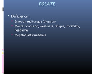 FOLATE
 Deficiency :
 Smooth, red tongue (glossitis)
 Mental confusion, weakness, fatigue, irritability,
headache .
 Megaloblastic anaemia
 