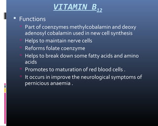 VITAMIN B12
 Functions
 Part of coenzymes methylcobalamin and deoxy
adenosyl cobalamin used in new cell synthesis
 Helps to maintain nerve cells
 Reforms folate coenzyme
 Helps to break down some fatty acids and amino
acids
 Promotes to maturation of red blood cells .
 It occurs in improve the neurological symptoms of
pernicious anaemia .
 