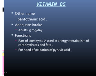 VITAMIN B5
02/12/16
 Other name
pantothenic acid .
 Adequate Intake
 Adults: 5 mg/day
 Functions
 Part of coenzyme A used in energy metabolism of
carbohydrates and fats .
 For need of oxidation of pyruvic acid .
 