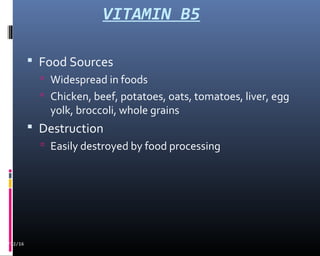 VITAMIN B5
 Food Sources
 Widespread in foods
 Chicken, beef, potatoes, oats, tomatoes, liver, egg
yolk, broccoli, whole grains
 Destruction
 Easily destroyed by food processing
02/12/16
 