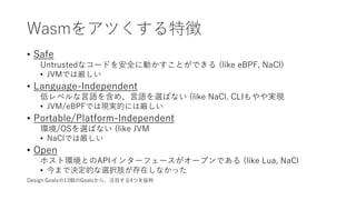 Wasmをアツくする特徴
• Safe
Untrustedなコードを安全に動かすことができる (like eBPF, NaCl)
• JVMでは厳しい
• Language-Independent
低レベルな言語を含め、言語を選ばない (like NaCl. CLIもやや実現
• JVM/eBPFでは現実的には厳しい
• Portable/Platform-Independent
環境/OSを選ばない (like JVM
• NaClでは厳しい
• Open
ホスト環境とのAPIインターフェースがオープンである (like Lua, NaCl
• 今まで決定的な選択肢が存在しなかった
Design Goalsの13個のGoalsから、注目する4つを抜粋
 