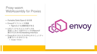 Proxy-wasm
WebAssembly for Proxies
• Portable/Safe/Openさを利用
• Envoyがリファレンス実装
• Nginxなども試験実装がある
• L4/L7 リクエスト/レスポンスを
自由にこねくり回すロジックをWasmが
発行するためのEmbedding Interface
• Envoyまわりの人たちが中心のコミュニティ
主導でメンテされている
• Google, Tetrate…
 