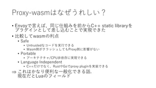 Proxy-wasmはなぜうれしい？
• Envoyで言えば、同じ仕組みを前からC++ static libraryを
プラグインとして差し込むことで実現できた
• 比較してwasmの利点
• Safe
• Untrustedなコードを実行できる
• Wasm側がクラッシュしてもProxy側に影響がない
• Portable
• アーキテクチャ/CPU非依存に実現できる
• Language Independent
• C++だけでなく、RustやGoでproxy pluginを実装できる
 これはかなり便利な一般化できる話.
現在だとLuaのフィールド
 