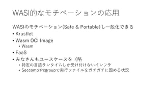 WASI的なモチベーションの応用
WASIのモチベーション(Safe & Portable)も一般化できる
• Krustlet
• Wasm OCI Image
• Wasm
• FaaS
• みなさんもユースケースを（略
• 特定の言語ランタイムしか受け付けないインフラ
• Seccompやcgroupで実行ファイルをガチガチに固める状況
 