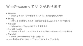 Web外wasmってやつがあります
• Wasmer
• Wasmをネイティブで動かすランタイム (Emscripten, WASI)
• Envoy
• パケットやHTTPリクエストの許諾や改変をwasmプラグインで書ける
• Krustlet
• Kubernetes上でwasmコンテナを実現する
• Kernel-wasm
• Linuxカーネル内でコンテキストスイッチ無しでWasmバイナリを動かす
• Nabulet
• Wasmでmicrokernelを高速に実現する
=> 一発ギャグではない! アツいフロンティアがある
 