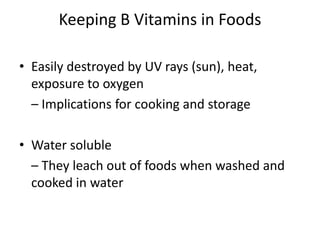 Keeping B Vitamins in Foods
• Easily destroyed by UV rays (sun), heat,
exposure to oxygen
– Implications for cooking and storage
• Water soluble
– They leach out of foods when washed and
cooked in water
 